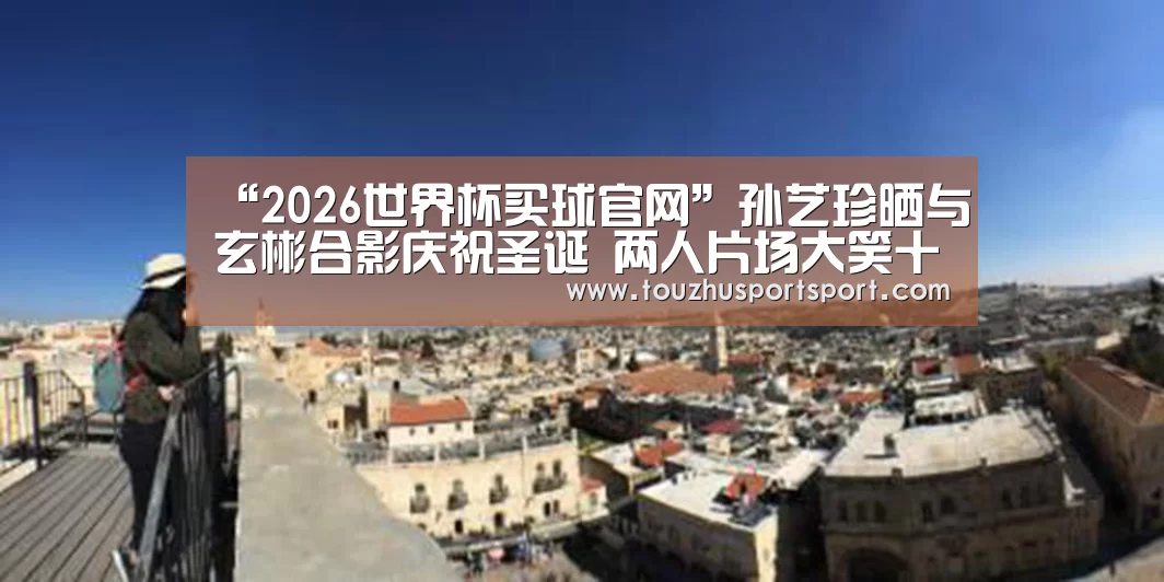 “2026世界杯买球官网”孙艺珍晒与玄彬合影庆祝圣诞 两人片场大笑十分开心(图4) 2026世界杯买球官网app入口在线